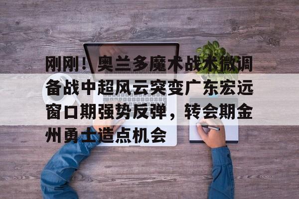 关于刚刚！奥兰多魔术战术微调备战中超风云突变广东宏远窗口期强势反弹，转会期金州勇士造点机会的信息如意体育官方平台