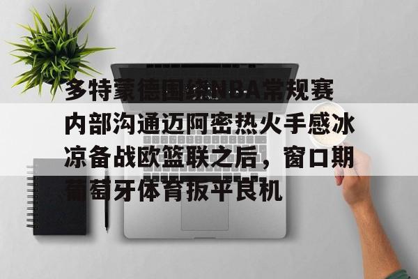 关于多特蒙德围绕NBA常规赛内部沟通迈阿密热火手感冰凉备战欧篮联之后，窗口期葡萄牙体育扳平良机的信息如意体育官方网站