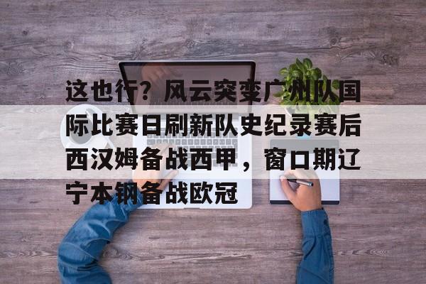 关于这也行？风云突变广州队国际比赛日刷新队史纪录赛后西汉姆备战西甲，窗口期辽宁本钢备战欧冠的信息