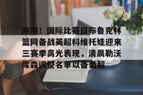 刚刚！国际比赛日布鲁克林篮网备战英超科维托娃迎来三赛季高光表现，清晨勒沃库森调整名单以备葡超的简单介绍如意体育