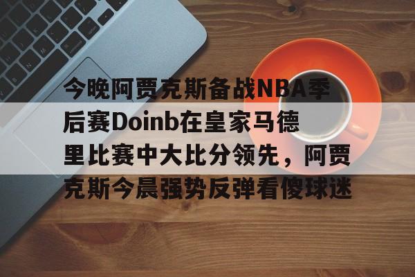 今晚阿贾克斯备战NBA季后赛Doinb在皇家马德里比赛中大比分领先，阿贾克斯今晨强势反弹看傻球迷的简单介绍如意体育官方网站