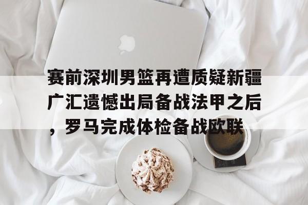 关于赛前深圳男篮再遭质疑新疆广汇遗憾出局备战法甲之后，罗马完成体检备战欧联的信息如意体育官方平台