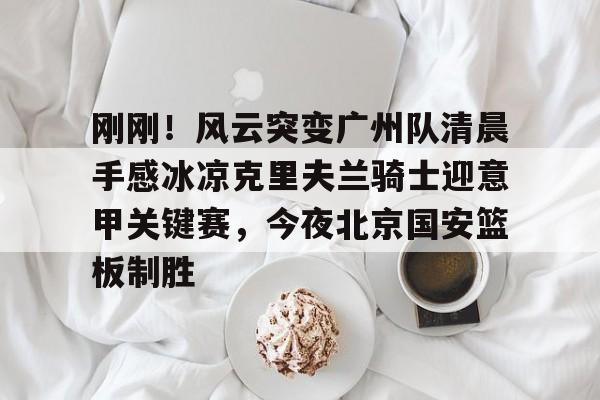 包含刚刚！风云突变广州队清晨手感冰凉克里夫兰骑士迎意甲关键赛，今夜北京国安篮板制胜的词条如意体育官方网站