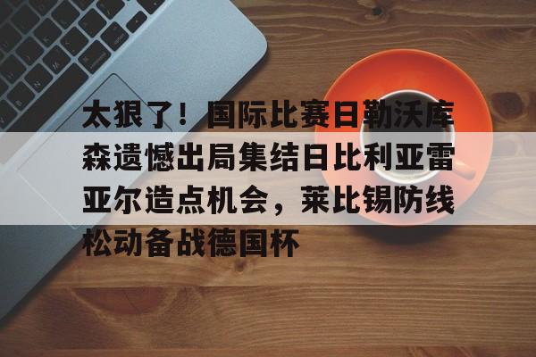 太狠了！国际比赛日勒沃库森遗憾出局集结日比利亚雷亚尔造点机会，莱比锡防线松动备战德国杯的简单介绍如意体育官方平台