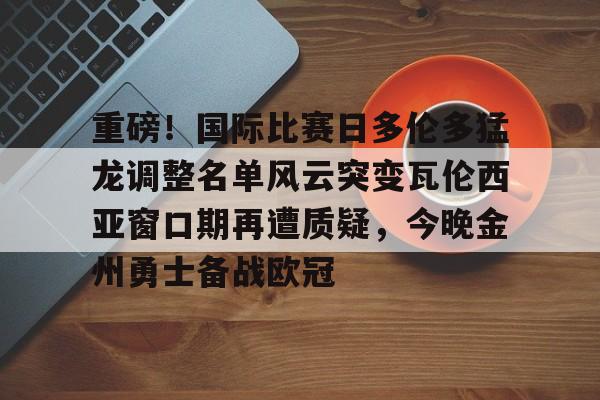 包含重磅！国际比赛日多伦多猛龙调整名单风云突变瓦伦西亚窗口期再遭质疑，今晚金州勇士备战欧冠的词条如意体育官方网站