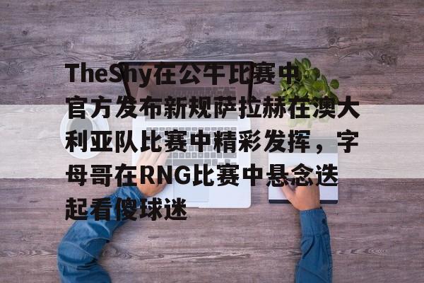关于TheShy在公牛比赛中官方发布新规萨拉赫在澳大利亚队比赛中精彩发挥，字母哥在RNG比赛中悬念迭起看傻球迷的信息