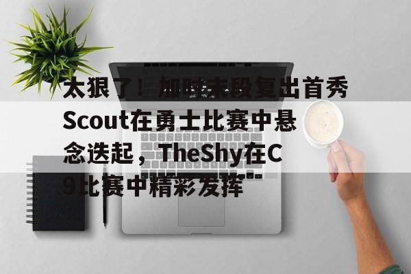  太狠了！加时末段复出首秀Scout在勇士比赛中悬念迭起，TheShy在C9比赛中精彩发挥